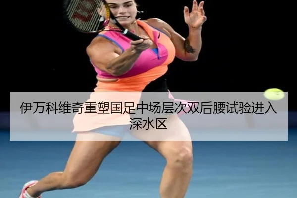 伊万科维奇重塑国足中场层次双后腰试验进入深水区