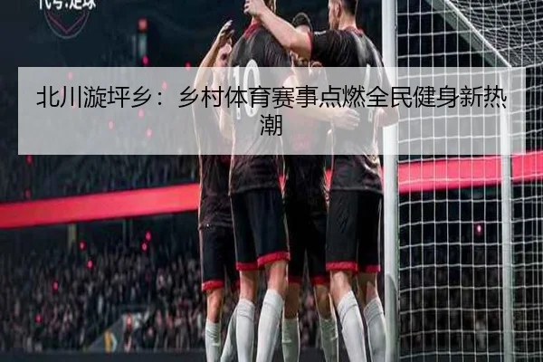 北川漩坪乡：乡村体育赛事点燃全民健身新热潮