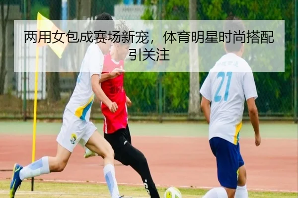 两用女包成赛场新宠，体育明星时尚搭配引关注
